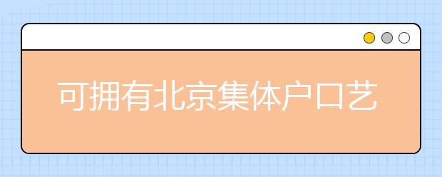 可擁有北京集體戶(hù)口藝術(shù)類(lèi)學(xué)校說(shuō)明，非京籍高考家長(zhǎng)重點(diǎn)關(guān)注