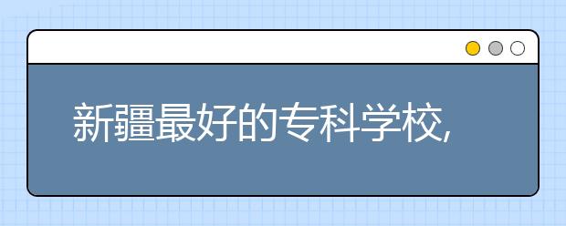 新疆最好的?？茖W校,2020年新疆?？茖W校排名前十名單公布