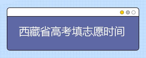 西藏省高考填志愿時(shí)間是什么時(shí)候？為您整理西藏生高考填報(bào)志愿時(shí)間以及招生辦法