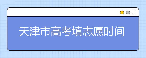 天津市高考填志愿時(shí)間是什么時(shí)候？為您整理天津市高考填報(bào)志愿時(shí)間以及招生辦法
