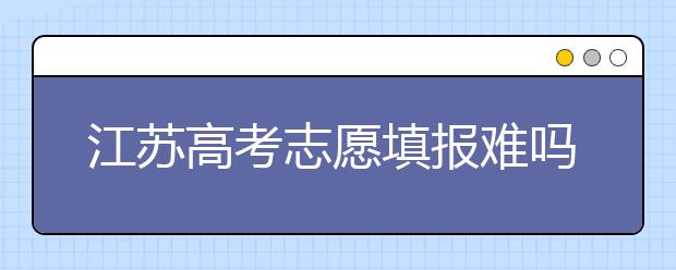 江蘇高考志愿填報難嗎？把握這幾點，志愿填報很容易！