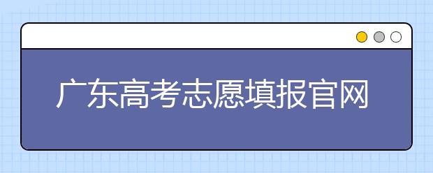 廣東高考志愿填報(bào)官網(wǎng)入口，廣東省有那些大學(xué)值得報(bào)考