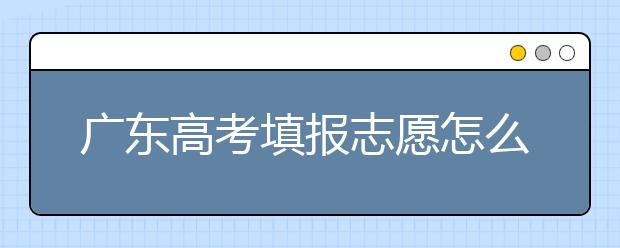 廣東高考填報(bào)志愿怎么填？各種志愿填報(bào)怎么填？