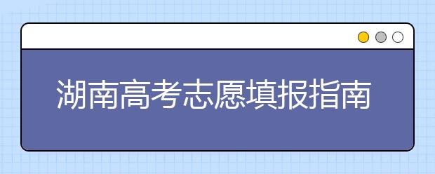 湖南高考志愿填報指南，志愿報考江湖秘籍在此！
