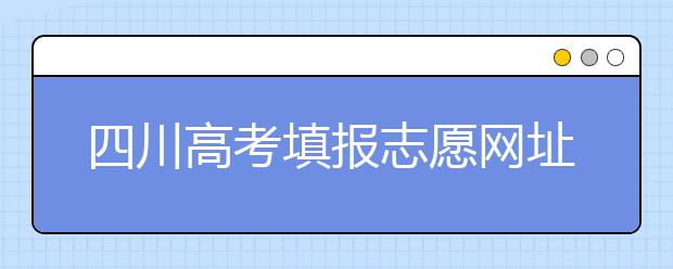四川高考填報志愿網(wǎng)址是什么？四川志愿報考有哪些注意事項？