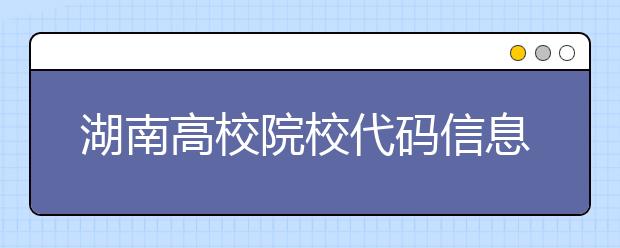 湖南高校院校代碼信息大合集！高考志愿照這樣填準沒錯