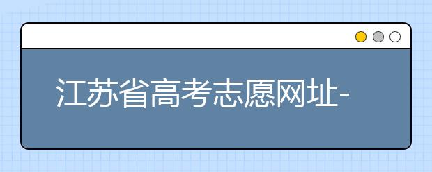 江蘇省高考志愿網(wǎng)址-江蘇省高考志愿填報技巧！