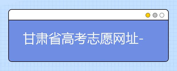 甘肅省高考志愿網(wǎng)址-甘肅省高考志愿四大填報(bào)技巧！