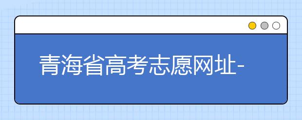 青海省高考志愿網(wǎng)址-青海省高考志愿四大填報(bào)技巧！