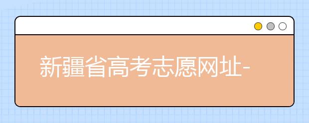 新疆省高考志愿網址-附帶新疆省高考志愿填報技巧！
