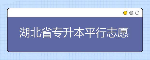 湖北省專升本平行志愿填報錄取規(guī)則，一文看懂！
