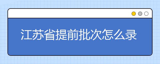 江蘇省提前批次怎么錄??？江蘇省提前批次填報時間