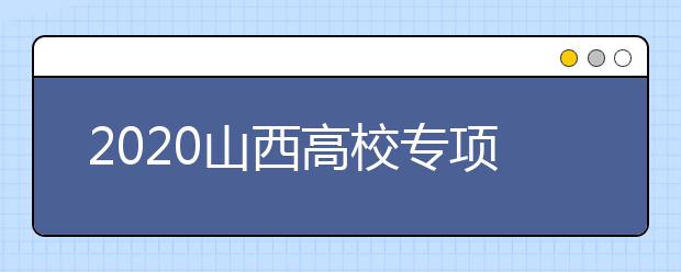 2020山西高校專項(xiàng)計(jì)劃怎么報(bào)？高校專項(xiàng)計(jì)劃有什么學(xué)校？