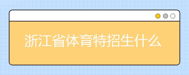 浙江省體育特招生什么時(shí)候填報(bào)志愿？填報(bào)志愿后錄取是什么時(shí)間？