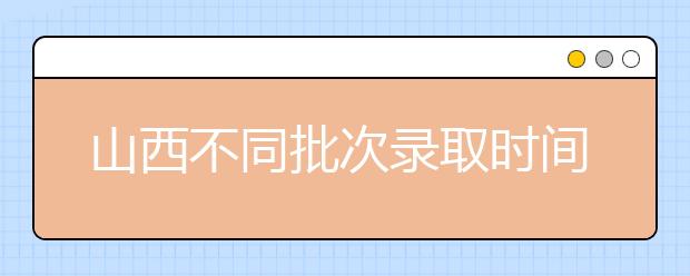 山西不同批次錄取時(shí)間是什么？2020山西高考錄取時(shí)間一覽表