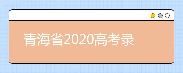 青海省2020高考錄取志愿時(shí)間是什么？青海省高考錄取時(shí)間一覽表