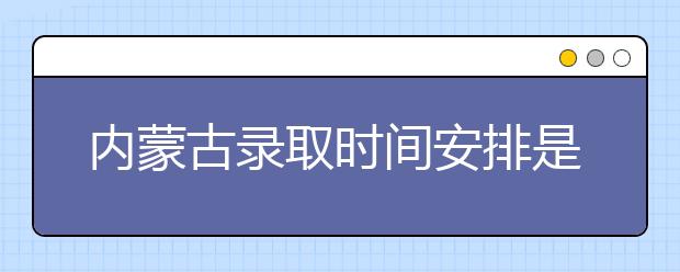 內(nèi)蒙古錄取時間安排是什么？不同批次錄取時間一覽表