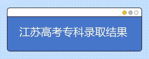 江蘇高考專科錄取結(jié)果公布時間是什么？一文看懂！