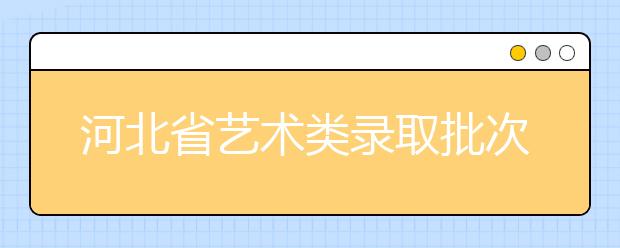 河北省藝術類錄取批次是如何設置的？藝術類考生填報志愿有哪些注意事項？