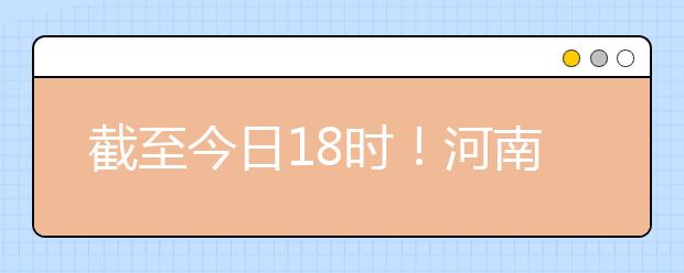 截至今日18時(shí)！河南本科提前批和國(guó)家專項(xiàng)共征集志愿1664個(gè) ！