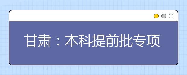 甘肅：本科提前批專(zhuān)項(xiàng)計(jì)劃及體育藝術(shù)類(lèi)本科一批今日征集志愿