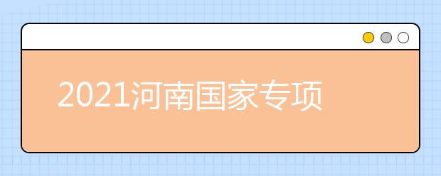 2021河南國(guó)家專項(xiàng)計(jì)劃批、本科一批、地方專項(xiàng)計(jì)劃批征集志愿